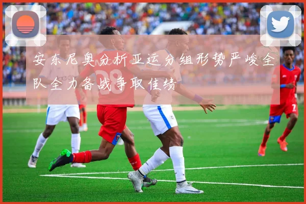 安东尼奥分析亚运分组形势严峻全队全力备战争取佳绩